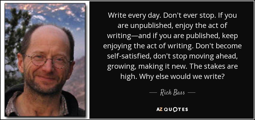 Write every day. Don't ever stop. If you are unpublished, enjoy the act of writing—and if you are published, keep enjoying the act of writing. Don't become self-satisfied, don't stop moving ahead, growing, making it new. The stakes are high. Why else would we write? - Rick Bass