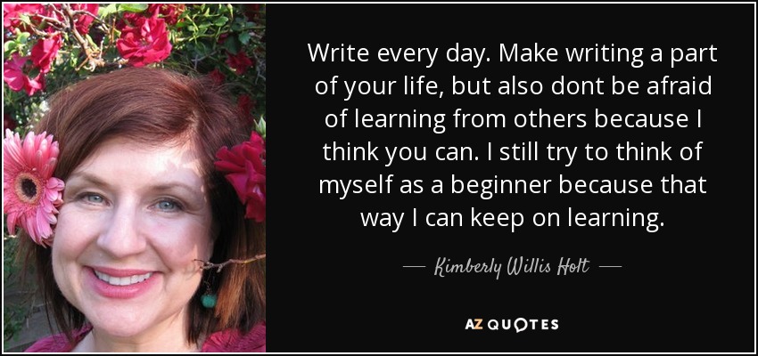 Write every day. Make writing a part of your life, but also dont be afraid of learning from others because I think you can. I still try to think of myself as a beginner because that way I can keep on learning. - Kimberly Willis Holt