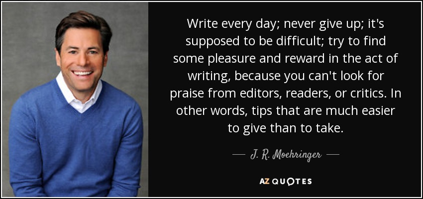 Write every day; never give up; it's supposed to be difficult; try to find some pleasure and reward in the act of writing, because you can't look for praise from editors, readers, or critics. In other words, tips that are much easier to give than to take. - J. R. Moehringer