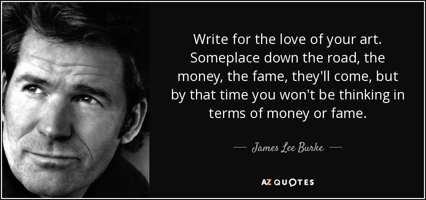 Write for the love of your art. Someplace down the road, the money, the fame, they'll come, but by that time you won't be thinking in terms of money or fame. - James Lee Burke