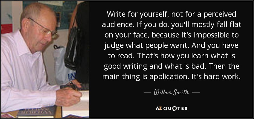 Write for yourself, not for a perceived audience. If you do, you'll mostly fall flat on your face, because it's impossible to judge what people want. And you have to read. That's how you learn what is good writing and what is bad. Then the main thing is application. It's hard work. - Wilbur Smith