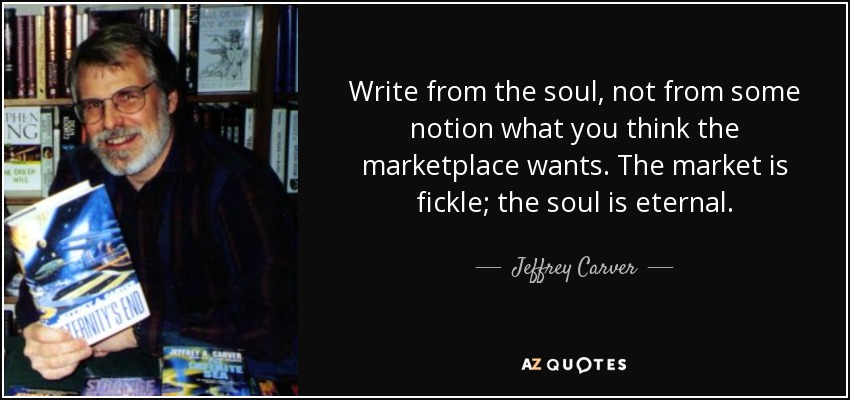 Write from the soul, not from some notion what you think the marketplace wants. The market is fickle; the soul is eternal. - Jeffrey Carver