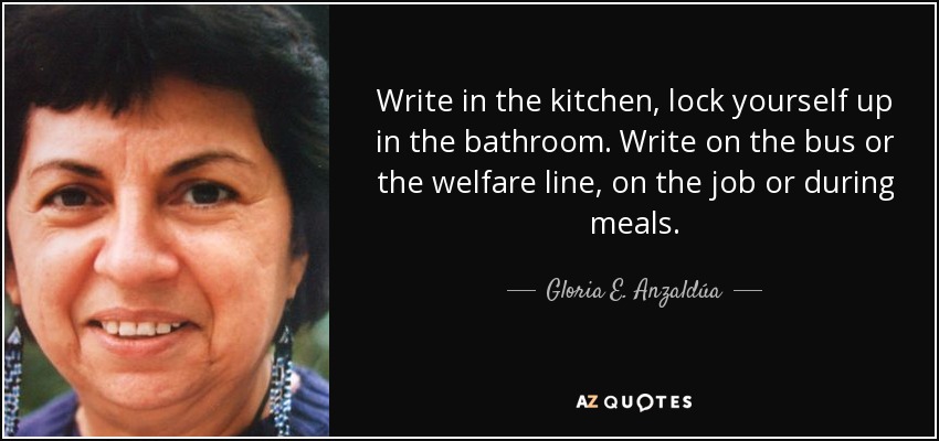 Write in the kitchen, lock yourself up in the bathroom. Write on the bus or the welfare line, on the job or during meals. - Gloria E. Anzaldúa