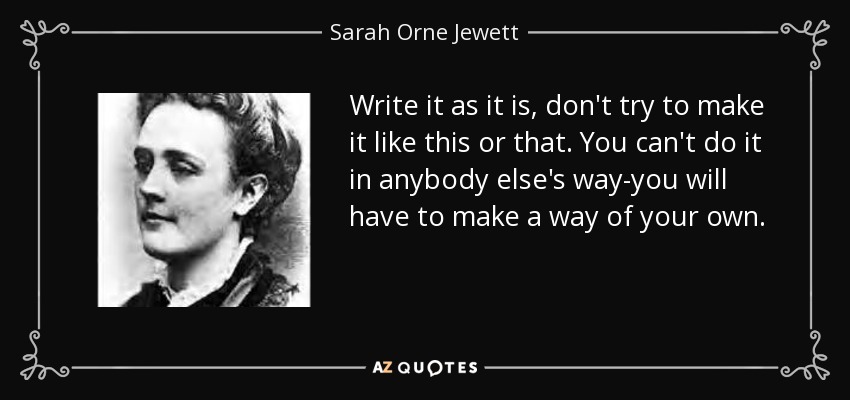 Write it as it is, don't try to make it like this or that. You can't do it in anybody else's way-you will have to make a way of your own. - Sarah Orne Jewett