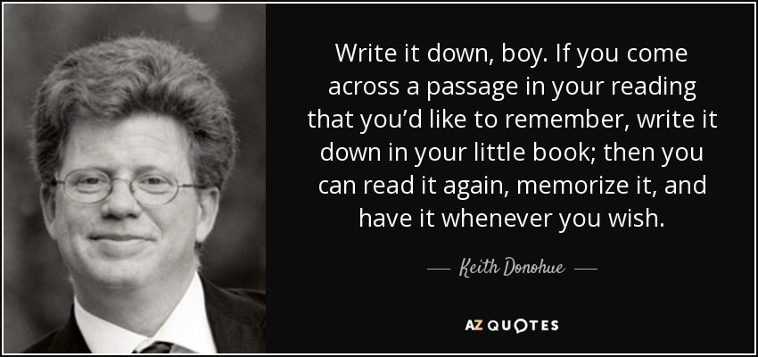 Write it down, boy. If you come across a passage in your reading that you’d like to remember, write it down in your little book; then you can read it again, memorize it, and have it whenever you wish. - Keith Donohue