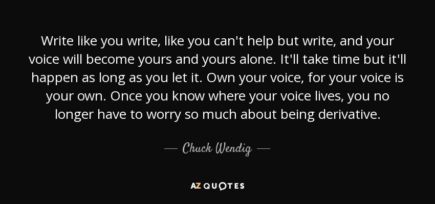 Write like you write, like you can't help but write, and your voice will become yours and yours alone. It'll take time but it'll happen as long as you let it. Own your voice, for your voice is your own. Once you know where your voice lives, you no longer have to worry so much about being derivative. - Chuck Wendig