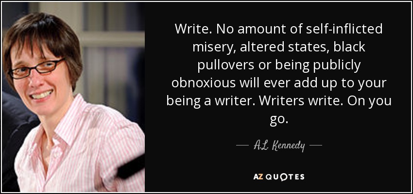 Write. No amount of self-inflicted misery, altered states, black pullovers or being publicly obnoxious will ever add up to your being a writer. Writers write. On you go. - A.L. Kennedy