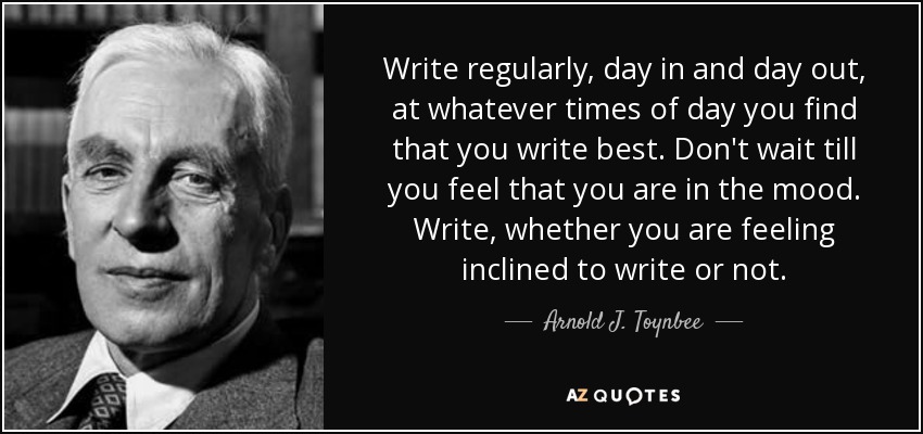 Write regularly, day in and day out, at whatever times of day you find that you write best. Don't wait till you feel that you are in the mood. Write, whether you are feeling inclined to write or not. - Arnold J. Toynbee