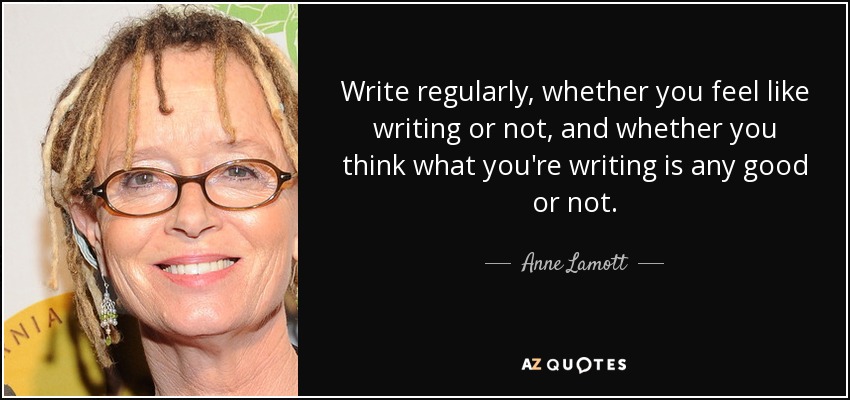 Write regularly, whether you feel like writing or not, and whether you think what you're writing is any good or not. - Anne Lamott