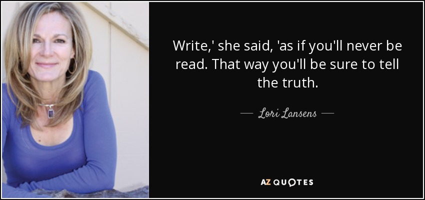Write,' she said, 'as if you'll never be read. That way you'll be sure to tell the truth. - Lori Lansens
