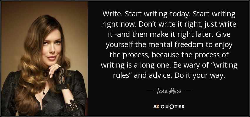 Write. Start writing today. Start writing right now. Don’t write it right, just write it -and then make it right later. Give yourself the mental freedom to enjoy the process, because the process of writing is a long one. Be wary of “writing rules” and advice. Do it your way. - Tara Moss