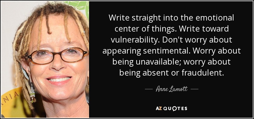 Write straight into the emotional center of things. Write toward vulnerability. Don't worry about appearing sentimental. Worry about being unavailable; worry about being absent or fraudulent. - Anne Lamott