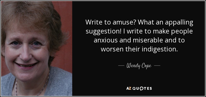 Write to amuse? What an appalling suggestion! I write to make people anxious and miserable and to worsen their indigestion. - Wendy Cope