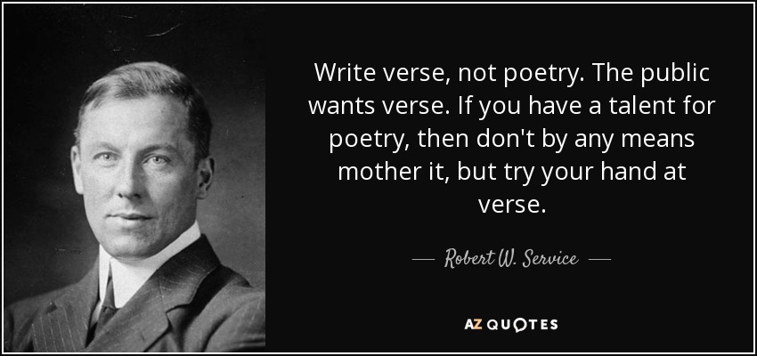 Write verse, not poetry. The public wants verse. If you have a talent for poetry, then don't by any means mother it, but try your hand at verse. - Robert W. Service