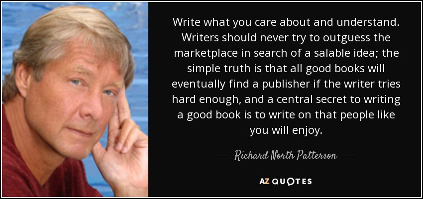Write what you care about and understand. Writers should never try to outguess the marketplace in search of a salable idea; the simple truth is that all good books will eventually find a publisher if the writer tries hard enough, and a central secret to writing a good book is to write on that people like you will enjoy. - Richard North Patterson