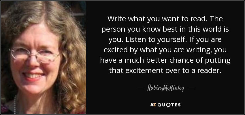 Write what you want to read. The person you know best in this world is you. Listen to yourself. If you are excited by what you are writing, you have a much better chance of putting that excitement over to a reader. - Robin McKinley