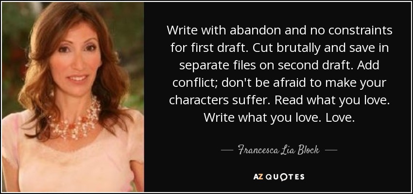 Write with abandon and no constraints for first draft. Cut brutally and save in separate files on second draft. Add conflict; don't be afraid to make your characters suffer. Read what you love. Write what you love. Love. - Francesca Lia Block