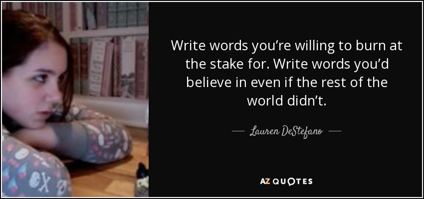 Write words you’re willing to burn at the stake for. Write words you’d believe in even if the rest of the world didn’t. - Lauren DeStefano