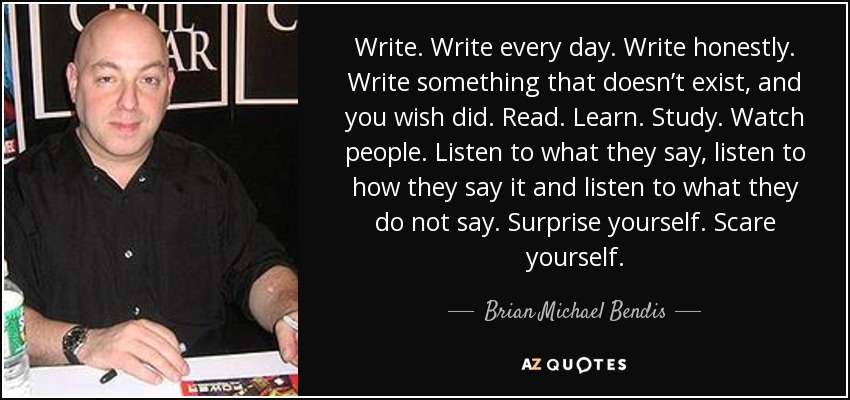 Write. Write every day. Write honestly. Write something that doesn’t exist, and you wish did. Read. Learn. Study. Watch people. Listen to what they say, listen to how they say it and listen to what they do not say. Surprise yourself. Scare yourself. - Brian Michael Bendis