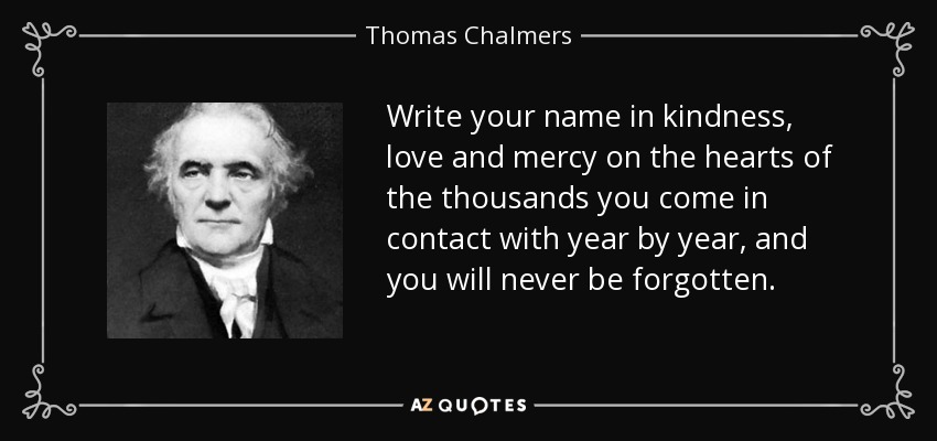 Write your name in kindness, love and mercy on the hearts of the thousands you come in contact with year by year, and you will never be forgotten. - Thomas Chalmers