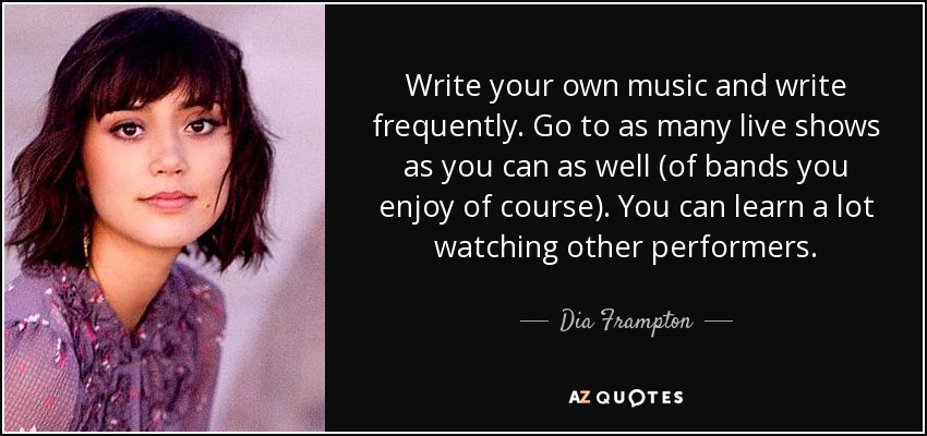 Write your own music and write frequently. Go to as many live shows as you can as well (of bands you enjoy of course). You can learn a lot watching other performers. - Dia Frampton