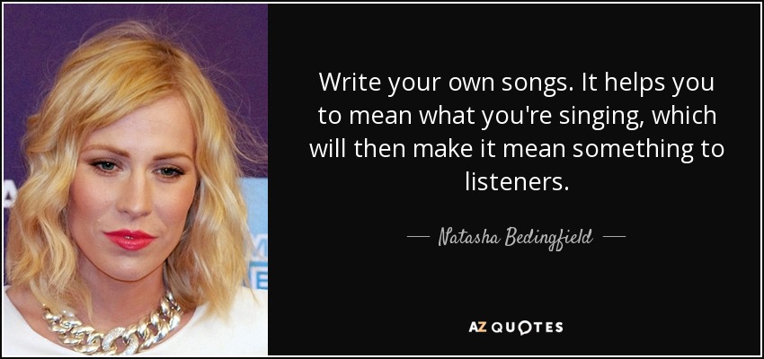 Write your own songs. It helps you to mean what you're singing, which will then make it mean something to listeners. - Natasha Bedingfield