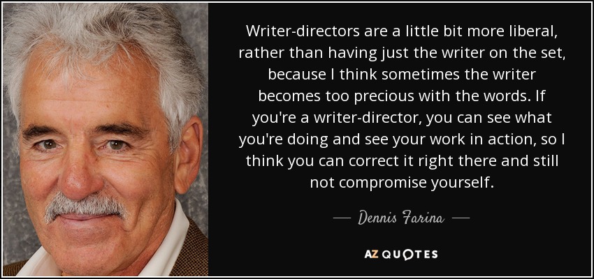 Writer-directors are a little bit more liberal, rather than having just the writer on the set, because I think sometimes the writer becomes too precious with the words. If you're a writer-director, you can see what you're doing and see your work in action, so I think you can correct it right there and still not compromise yourself. - Dennis Farina