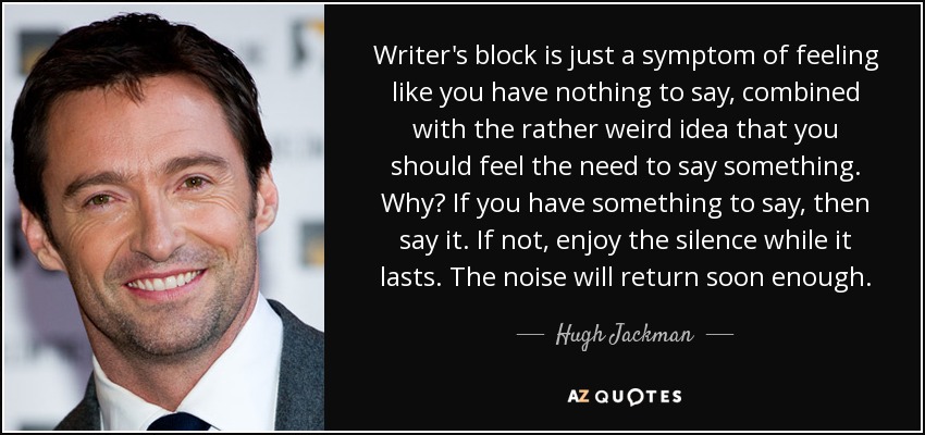 Writer's block is just a symptom of feeling like you have nothing to say, combined with the rather weird idea that you should feel the need to say something. Why? If you have something to say, then say it. If not, enjoy the silence while it lasts. The noise will return soon enough. - Hugh Jackman