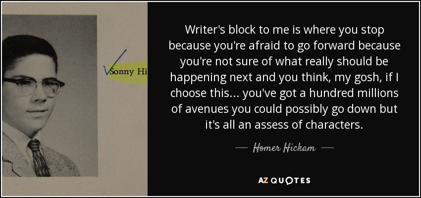 Writer's block to me is where you stop because you're afraid to go forward because you're not sure of what really should be happening next and you think, my gosh, if I choose this... you've got a hundred millions of avenues you could possibly go down but it's all an assess of characters. - Homer Hickam
