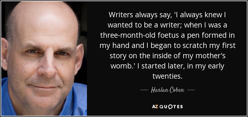 Writers always say, 'I always knew I wanted to be a writer; when I was a three-month-old foetus a pen formed in my hand and I began to scratch my first story on the inside of my mother's womb.' I started later, in my early twenties. - Harlan Coben