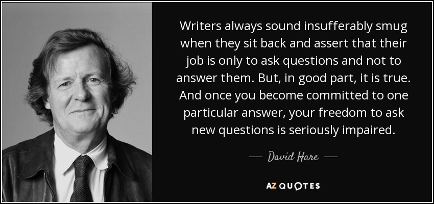 Writers always sound insufferably smug when they sit back and assert that their job is only to ask questions and not to answer them. But, in good part, it is true. And once you become committed to one particular answer, your freedom to ask new questions is seriously impaired. - David Hare