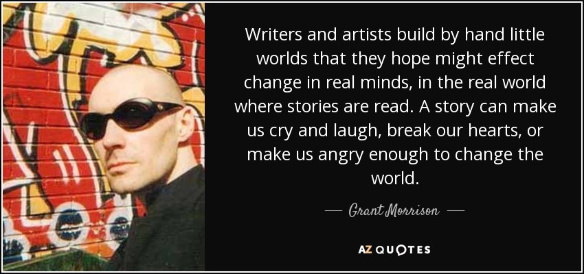 Writers and artists build by hand little worlds that they hope might effect change in real minds, in the real world where stories are read. A story can make us cry and laugh, break our hearts, or make us angry enough to change the world. - Grant Morrison