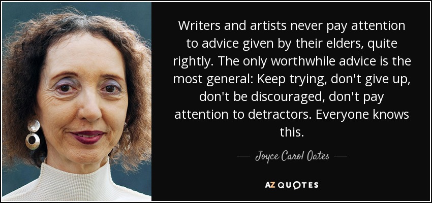 Writers and artists never pay attention to advice given by their elders, quite rightly. The only worthwhile advice is the most general: Keep trying, don't give up, don't be discouraged, don't pay attention to detractors. Everyone knows this. - Joyce Carol Oates