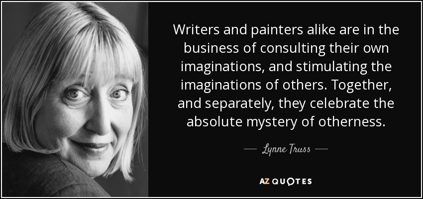 Writers and painters alike are in the business of consulting their own imaginations, and stimulating the imaginations of others. Together, and separately, they celebrate the absolute mystery of otherness. - Lynne Truss