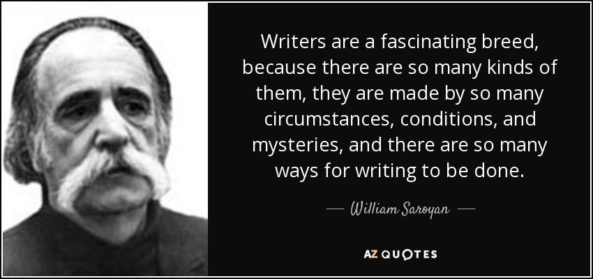 Writers are a fascinating breed, because there are so many kinds of them, they are made by so many circumstances, conditions, and mysteries, and there are so many ways for writing to be done. - William Saroyan