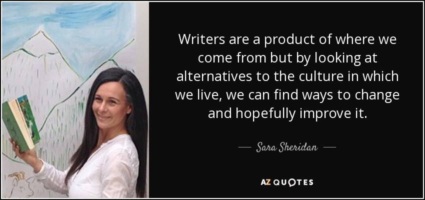 Writers are a product of where we come from but by looking at alternatives to the culture in which we live, we can find ways to change and hopefully improve it. - Sara Sheridan