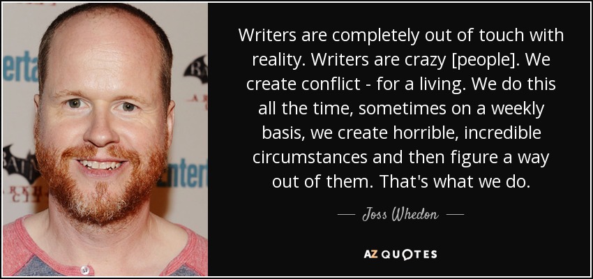 Writers are completely out of touch with reality. Writers are crazy [people]. We create conflict - for a living. We do this all the time, sometimes on a weekly basis, we create horrible, incredible circumstances and then figure a way out of them. That's what we do. - Joss Whedon