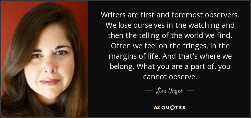 Writers are first and foremost observers. We lose ourselves in the watching and then the telling of the world we find. Often we feel on the fringes, in the margins of life. And that's where we belong. What you are a part of, you cannot observe. - Lisa Unger