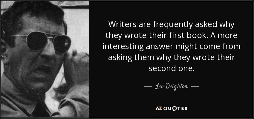 Writers are frequently asked why they wrote their first book. A more interesting answer might come from asking them why they wrote their second one. - Len Deighton