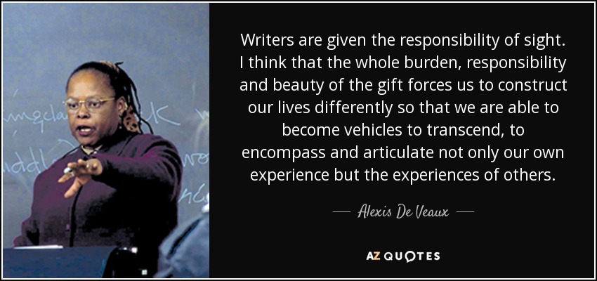 Writers are given the responsibility of sight. I think that the whole burden, responsibility and beauty of the gift forces us to construct our lives differently so that we are able to become vehicles to transcend, to encompass and articulate not only our own experience but the experiences of others. - Alexis De Veaux
