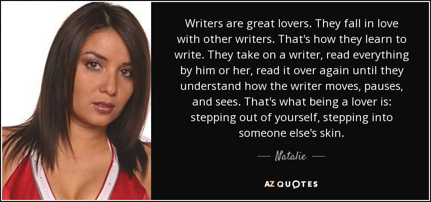 Writers are great lovers. They fall in love with other writers. That's how they learn to write. They take on a writer, read everything by him or her, read it over again until they understand how the writer moves, pauses, and sees. That's what being a lover is: stepping out of yourself, stepping into someone else's skin. - Natalie