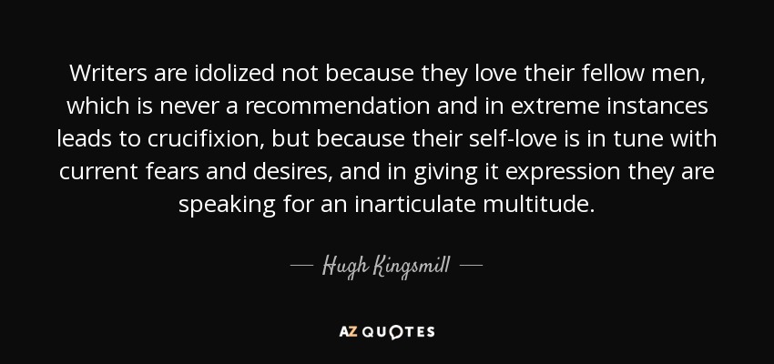 Writers are idolized not because they love their fellow men, which is never a recommendation and in extreme instances leads to crucifixion, but because their self-love is in tune with current fears and desires, and in giving it expression they are speaking for an inarticulate multitude. - Hugh Kingsmill