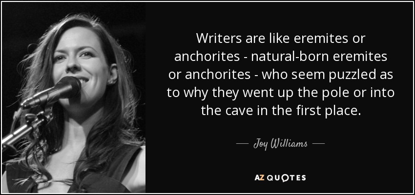 Writers are like eremites or anchorites - natural-born eremites or anchorites - who seem puzzled as to why they went up the pole or into the cave in the first place. - Joy Williams