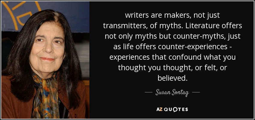 writers are makers, not just transmitters, of myths. Literature offers not only myths but counter-myths, just as life offers counter-experiences - experiences that confound what you thought you thought, or felt, or believed. - Susan Sontag