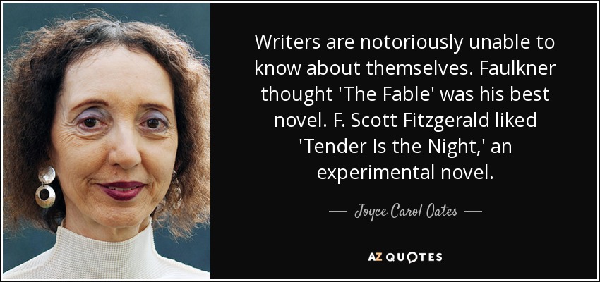Writers are notoriously unable to know about themselves. Faulkner thought 'The Fable' was his best novel. F. Scott Fitzgerald liked 'Tender Is the Night,' an experimental novel. - Joyce Carol Oates