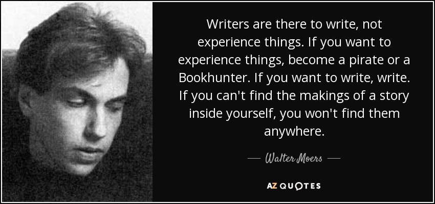 Writers are there to write, not experience things. If you want to experience things, become a pirate or a Bookhunter. If you want to write, write. If you can't find the makings of a story inside yourself, you won't find them anywhere. - Walter Moers