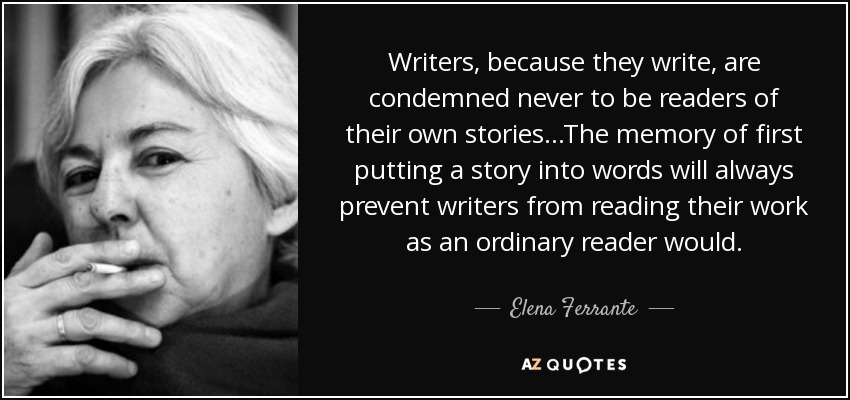 Writers, because they write, are condemned never to be readers of their own stories...The memory of first putting a story into words will always prevent writers from reading their work as an ordinary reader would. - Elena Ferrante