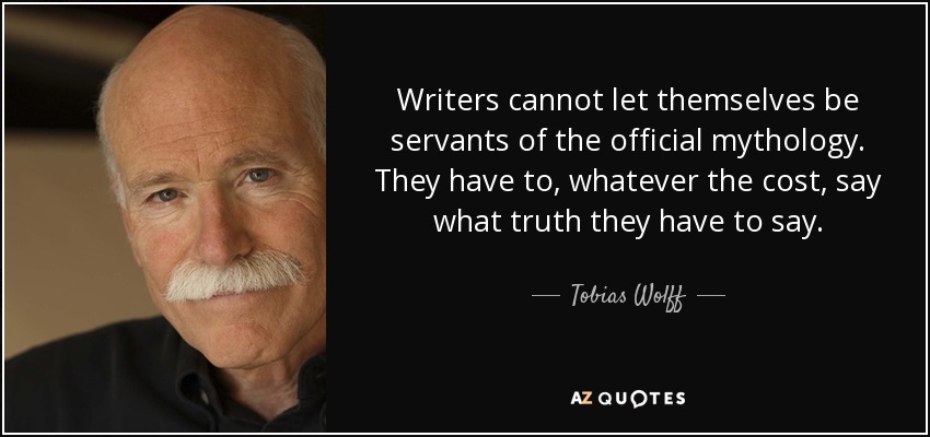 Writers cannot let themselves be servants of the official mythology. They have to, whatever the cost, say what truth they have to say. - Tobias Wolff