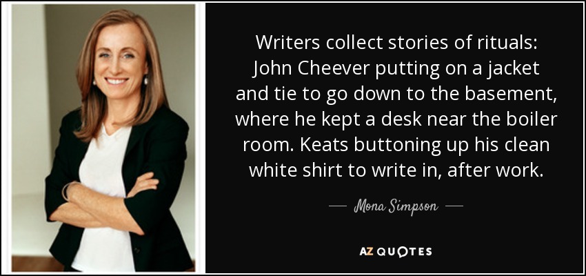 Writers collect stories of rituals: John Cheever putting on a jacket and tie to go down to the basement, where he kept a desk near the boiler room. Keats buttoning up his clean white shirt to write in, after work. - Mona Simpson