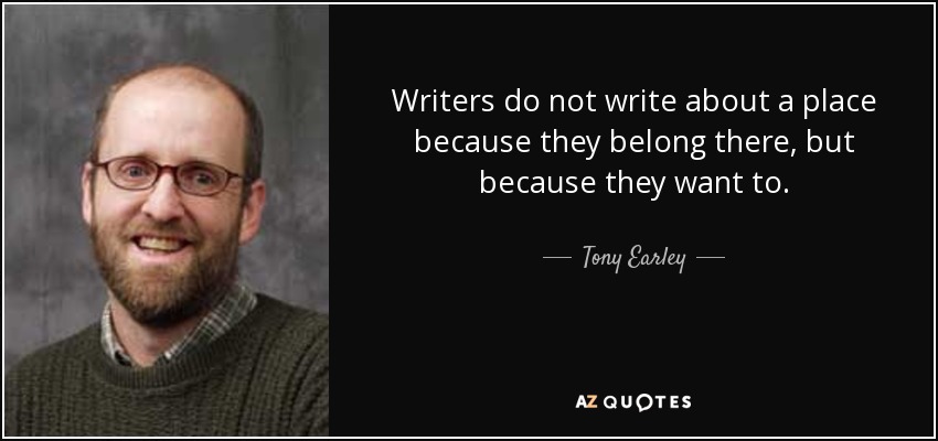 Writers do not write about a place because they belong there, but because they want to. - Tony Earley